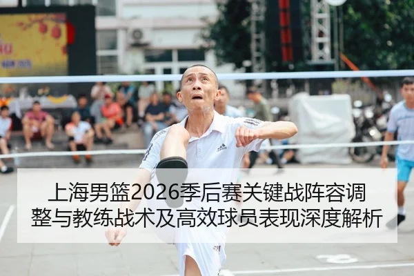 上海男篮2026季后赛关键战阵容调整与教练战术及高效球员表现深度解析
